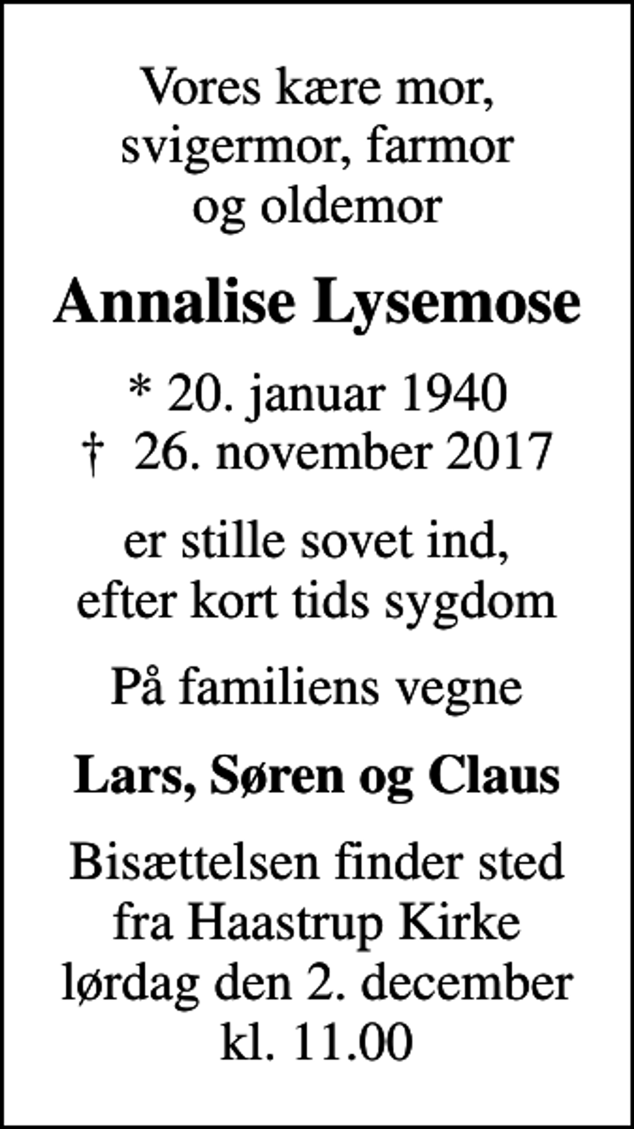 <p>Vores kære mor, svigermor, farmor og oldemor<br />Annalise Lysemose<br />* 20. januar 1940<br />✝ 26. november 2017<br />er stille sovet ind, efter kort tids sygdom<br />På familiens vegne<br />Lars, Søren og Claus<br />Bisættelsen finder sted fra Haastrup Kirke lørdag den 2. december kl. 11.00</p>