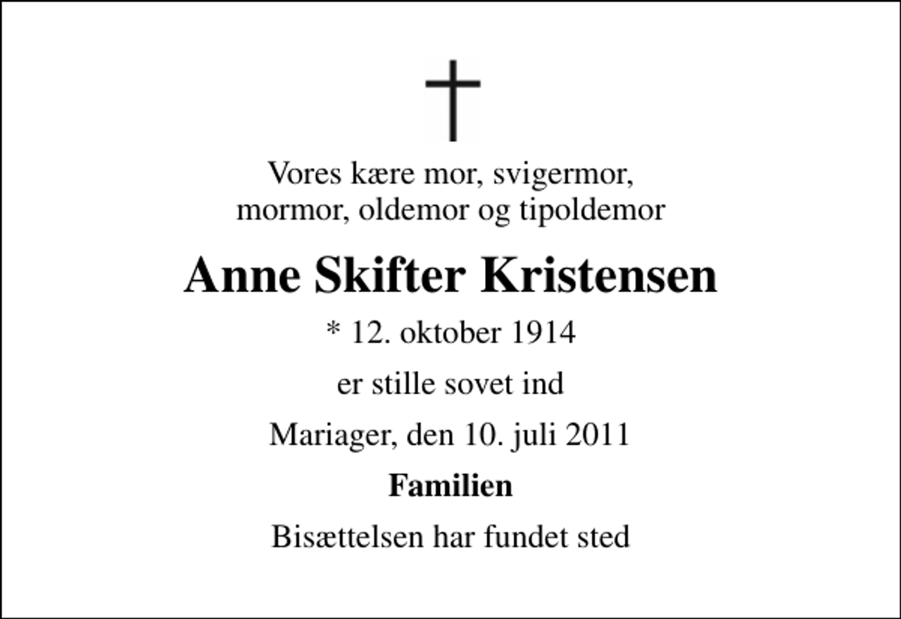 <p>Vores kære mor, svigermor, mormor, oldemor og tipoldemor<br />Anne Skifter Kristensen<br />* 12. oktober 1914<br />er stille sovet ind<br />Mariager, den 10. juli 2011<br />Familien<br />Bisættelsen har fundet sted</p>