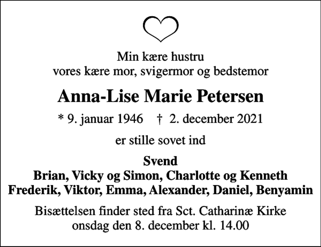 <p>Min kære hustru vores kære mor, svigermor og bedstemor<br />Anna-Lise Marie Petersen<br />* 9. januar 1946 ✝ 2. december 2021<br />er stille sovet ind<br />Svend Brian, Vicky og Simon, Charlotte og Kenneth Frederik, Viktor, Emma, Alexander, Daniel, Benyamin<br />Bisættelsen finder sted fra Sct. Catharinæ Kirke onsdag den 8. december kl. 14.00</p>