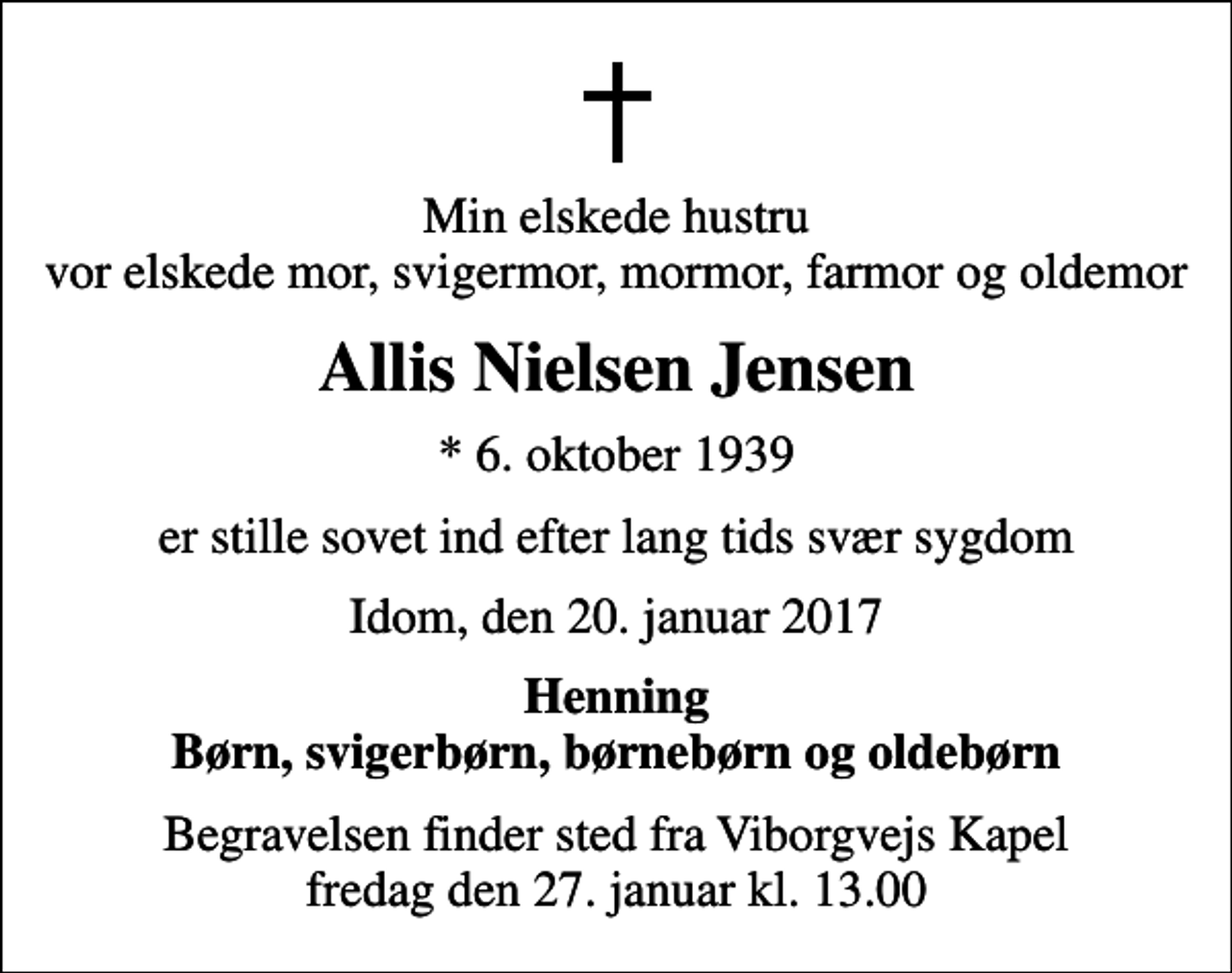 <p>Min elskede hustru vor elskede mor, svigermor, mormor, farmor og oldemor<br />Allis Nielsen Jensen<br />* 6. oktober 1939<br />er stille sovet ind efter lang tids svær sygdom<br />Idom, den 20. januar 2017<br />Henning Børn, svigerbørn, børnebørn og oldebørn<br />Begravelsen finder sted fra Viborgvejs Kapel fredag den 27. januar kl. 13.00</p>