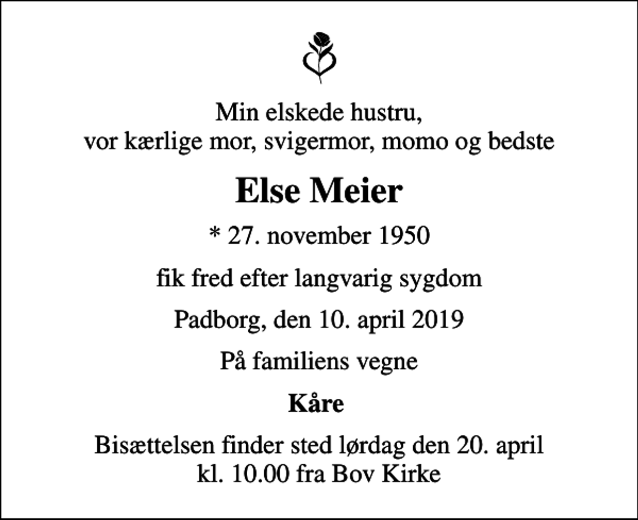 <p>Min elskede hustru, vor kærlige mor, svigermor, momo og bedste<br />Else Meier<br />* 27. november 1950<br />fik fred efter langvarig sygdom<br />Padborg, den 10. april 2019<br />På familiens vegne<br />Kåre<br />Bisættelsen finder sted lørdag den 20. april kl. 10.00 fra Bov Kirke</p>