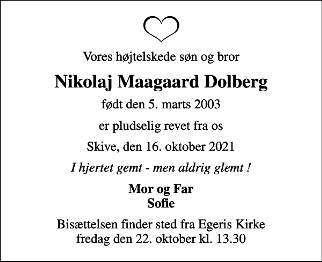 <p>Vores højtelskede søn og bror<br />Nikolaj Maagaard Dolberg<br />født den 5. marts 2003<br />er pludselig revet fra os<br />Skive, den 16. oktober 2021<br />I hjertet gemt - men aldrig glemt !<br />Mor og Far Sofie<br />Bisættelsen finder sted fra Egeris Kirke fredag den 22. oktober kl. 13.30</p>