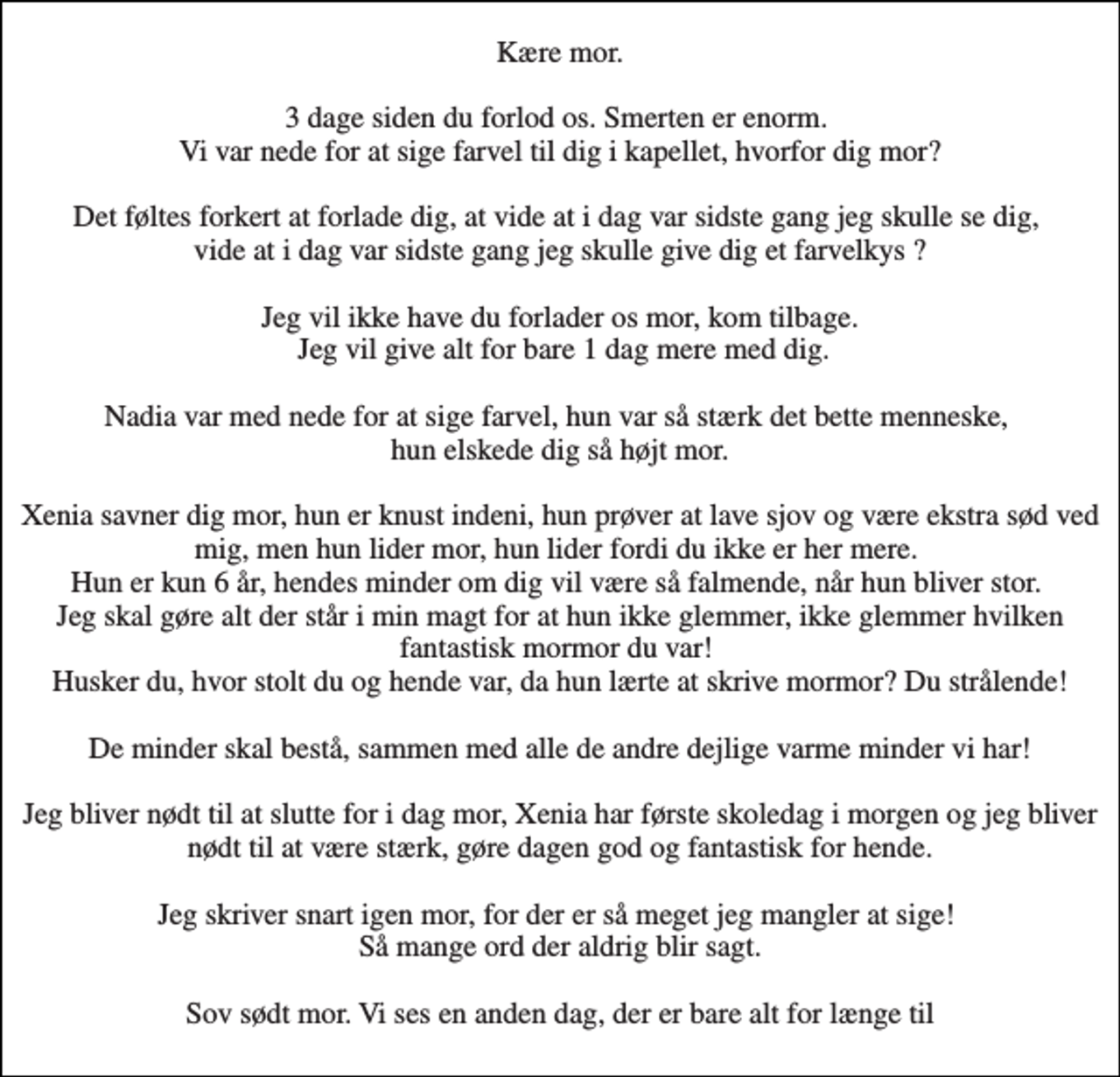 <p>Kære mor. 3 dage siden du forlod os. Smerten er enorm. Vi var nede for at sige farvel til dig i kapellet, hvorfor dig mor? Det føltes forkert at forlade dig, at vide at i dag var sidste gang jeg skulle se dig, vide at i dag var sidste gang jeg skulle give dig et farvelkys ? Jeg vil ikke have du forlader os mor, kom tilbage. Jeg vil give alt for bare 1 dag mere med dig. Nadia var med nede for at sige farvel, hun var så stærk det bette menneske, hun elskede dig så højt mor. Xenia savner dig mor, hun er knust indeni, hun prøver at lave sjov og være ekstra sød ved mig, men hun lider mor, hun lider fordi du ikke er her mere. Hun er kun 6 år, hendes minder om dig vil være så falmende, når hun bliver stor. Jeg skal gøre alt der står i min magt for at hun ikke glemmer, ikke glemmer hvilken fantastisk mormor du var! Husker du, hvor stolt du og hende var, da hun lærte at skrive mormor? Du strålende! De minder skal bestå, sammen med alle de andre dejlige varme minder vi har! Jeg bliver nødt til at slutte for i dag mor, Xenia har første skoledag i morgen og jeg bliver nødt til at være stærk, gøre dagen god og fantastisk for hende. Jeg skriver snart igen mor, for der er så meget jeg mangler at sige! Så mange ord der aldrig blir sagt. Sov sødt mor. Vi ses en anden dag, der er bare alt for længe til</p>