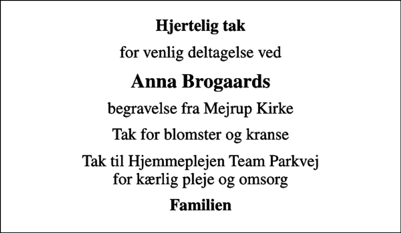 <p>Hjertelig tak<br />for venlig deltagelse ved<br />Anna Brogaards<br />begravelse fra Mejrup Kirke<br />Tak for blomster og kranse<br />Tak til Hjemmeplejen Team Parkvej for kærlig pleje og omsorg<br />Familien</p>