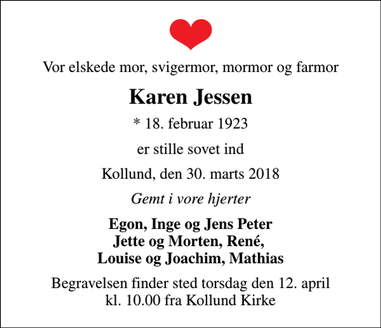 <p>Vor elskede mor, svigermor, mormor og farmor<br />Karen Jessen<br />* 18. februar 1923<br />er stille sovet ind<br />Kollund, den 30. marts 2018<br />Gemt i vore hjerter<br />Egon, Inge og Jens Peter Jette og Morten, René, Louise og Joachim, Mathias<br />Begravelsen finder sted torsdag den 12. april kl. 10.00 fra Kollund Kirke</p>