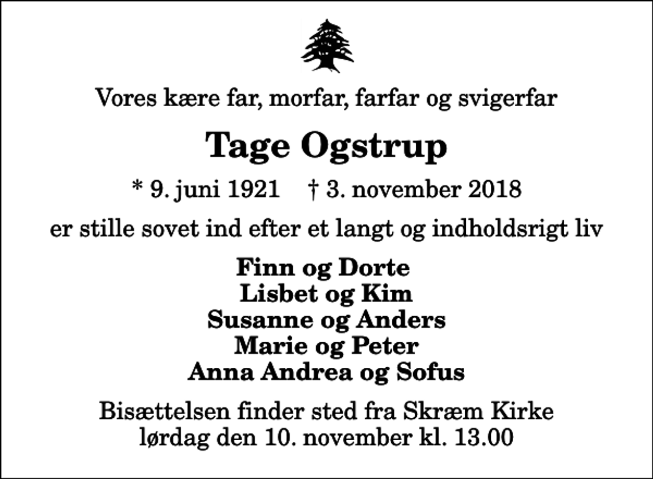 <p>Vores kære far, morfar, farfar og svigerfar<br />Tage Ogstrup<br />* 9. juni 1921 ✝ 3. november 2018<br />er stille sovet ind efter et langt og indholdsrigt liv<br />Finn og Dorte Lisbet og Kim Susanne og Anders Marie og Peter Anna Andrea og Sofus<br />Bisættelsen finder sted fra Skræm Kirke lørdag den 10. november kl. 13.00</p>