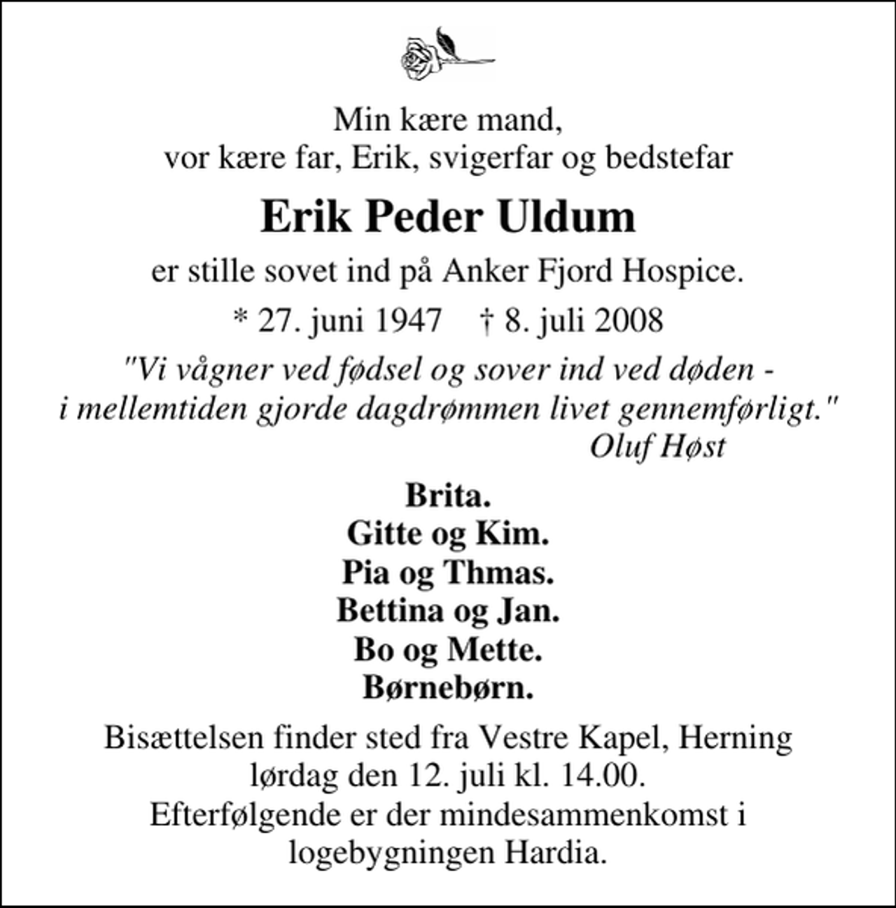 <p>Min kære mand, vor kære far, Erik, svigerfar og bedstefar<br />Erik Peder Uldum<br />er stille sovet ind på Anker Fjord Hospice.<br />* 27. juni 1947 ✝ 8. juli 2008<br />"Vi vågner ved fødsel og sover ind ved døden - i mellemtiden gjorde dagdrømmen livet gennemførligt." Oluf Høst<br />Brita. Gitte og Kim. Pia og Thmas. Bettina og Jan. Bo og Mette. Børnebørn.<br />Bisættelsen finder sted fra Vestre Kapel, Herning lørdag den 12. juli kl. 14.00. Efterfølgende er der mindesammenkomst i logebygningen Hardia.</p>