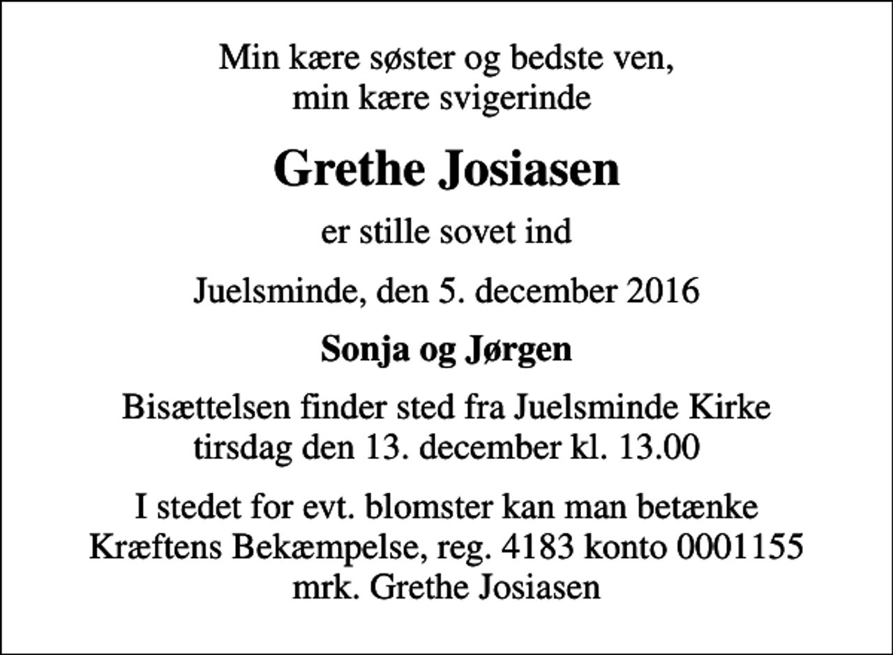 <p>Min kære søster og bedste ven, min kære svigerinde<br />Grethe Josiasen<br />er stille sovet ind<br />Juelsminde, den 5. december 2016<br />Sonja og Jørgen<br />Bisættelsen finder sted fra Juelsminde Kirke tirsdag den 13. december kl. 13.00<br />I stedet for evt. blomster kan man betænke<br />Kræftens Bekæmpelse reg.4183konto0001155mrk. Grethe<br />Josiasen</p>