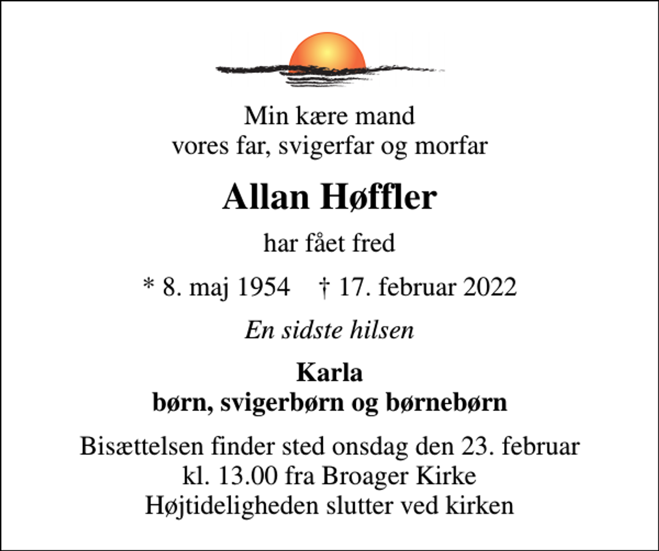 <p>Min kære mand vores far, svigerfar og morfar<br />Allan Høffler<br />har fået fred<br />* 8. maj 1954 ✝ 17. februar 2022<br />En sidste hilsen<br />Karla børn, svigerbørn og børnebørn<br />Bisættelsen finder sted onsdag den 23. februar kl. 13.00 fra Broager Kirke Højtideligheden slutter ved kirken</p>