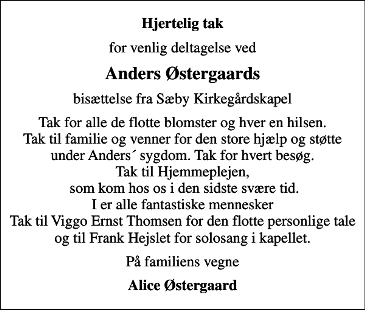 <p>Hjertelig tak<br />for venlig deltagelse ved<br />Anders Østergaards<br />bisættelse fra Sæby Kirkegårdskapel<br />Tak for alle de flotte blomster og hver en hilsen. Tak til familie og venner for den store hjælp og støtte under Anders´ sygdom. Tak for hvert besøg. Tak til Hjemmeplejen, som kom hos os i den sidste svære tid. I er alle fantastiske mennesker Tak til Viggo Ernst Thomsen for den flotte personlige tale og til Frank Hejslet for solosang i kapellet.<br />På familiens vegne<br />Alice Østergaard</p>