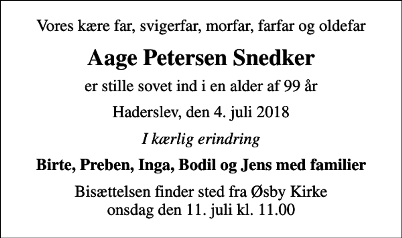 <p>Vores kære far, svigerfar, morfar, farfar og oldefar<br />Aage Petersen Snedker<br />er stille sovet ind i en alder af 99 år<br />Haderslev, den 4. juli 2018<br />I kærlig erindring<br />Birte, Preben, Inga, Bodil og Jens med familier<br />Bisættelsen finder sted fra Øsby Kirke onsdag den 11. juli kl. 11.00</p>