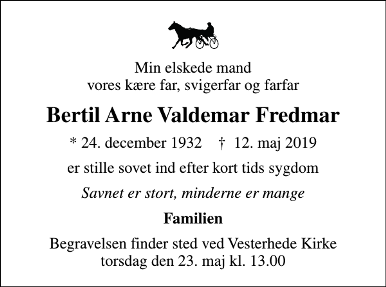 <p>Min elskede mand vores kære far, svigerfar og farfar<br />Bertil Arne Valdemar Fredmar<br />* 24. december 1932 ✝ 12. maj 2019<br />er stille sovet ind efter kort tids sygdom<br />Savnet er stort, minderne er mange<br />Familien<br />Begravelsen finder sted ved Vesterhede Kirke torsdag den 23. maj kl. 13.00</p>