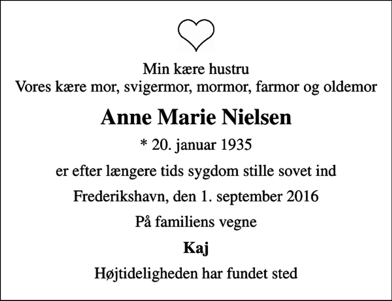 <p>Min kære hustru Vores kære mor, svigermor, mormor, farmor og oldemor<br />Anne Marie Nielsen<br />* 20. januar 1935<br />er efter længere tids sygdom stille sovet ind<br />Frederikshavn, den 1. september 2016<br />På familiens vegne<br />Kaj<br />Højtideligheden har fundet sted</p>