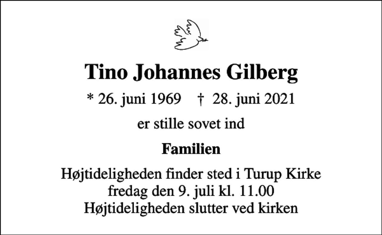 <p>Tino Johannes Gilberg<br />* 26. juni 1969 ✝ 28. juni 2021<br />er stille sovet ind<br />Familien<br />Højtideligheden finder sted i Turup Kirke fredag den 9. juli kl. 11.00 Højtideligheden slutter ved kirken</p>