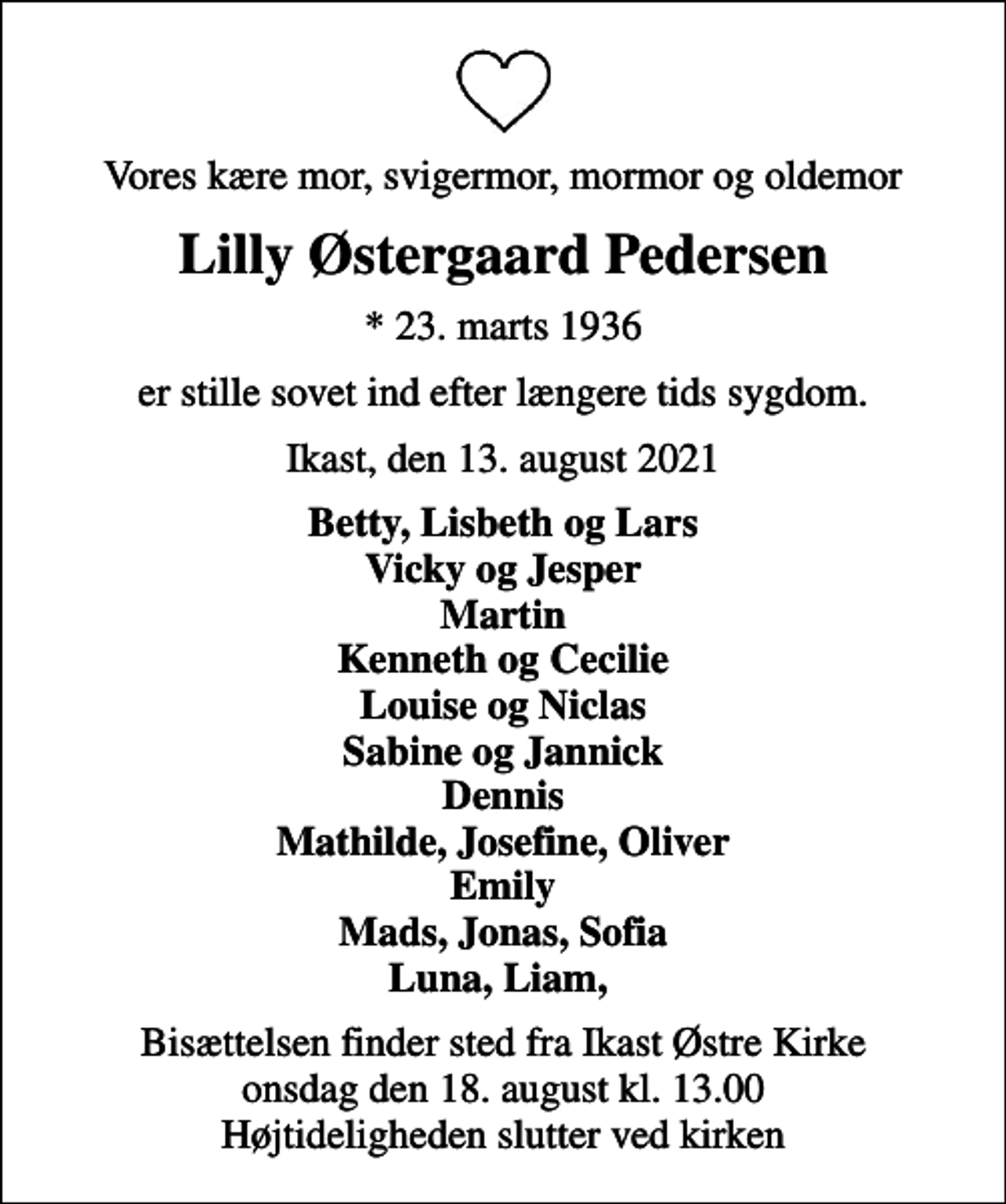 <p>Vores kære mor, svigermor, mormor og oldemor<br />Lilly Østergaard Pedersen<br />* 23. marts 1936<br />er stille sovet ind efter længere tids sygdom.<br />Ikast, den 13. august 2021<br />Betty, Lisbeth og Lars Vicky og Jesper Martin Kenneth og Cecilie Louise og Niclas Sabine og Jannick Dennis Mathilde, Josefine, Oliver Emily Mads, Jonas, Sofia Luna, Liam,<br />Bisættelsen finder sted fra Ikast Østre Kirke onsdag den 18. august kl. 13.00 Højtideligheden slutter ved kirken</p>