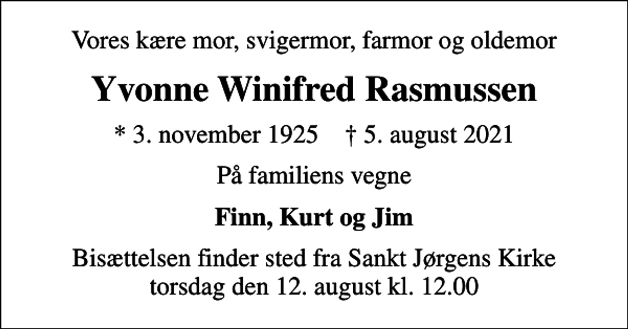 <p>Vores kære mor, svigermor, farmor og oldemor<br />Yvonne Winifred Rasmussen<br />* 3. november 1925 ✝ 5. august 2021<br />På familiens vegne<br />Finn, Kurt og Jim<br />Bisættelsen finder sted fra Sankt Jørgens Kirke torsdag den 12. august kl. 12.00</p>