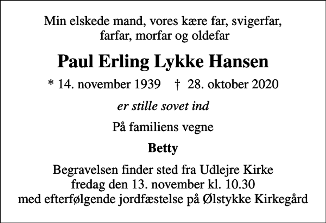<p>Min elskede mand, vores kære far, svigerfar, farfar, morfar og oldefar<br />Paul Erling Lykke Hansen<br />* 14. november 1939 ✝ 28. oktober 2020<br />er stille sovet ind<br />På familiens vegne<br />Betty<br />Begravelsen finder sted fra Udlejre Kirke fredag den 13. november kl. 10.30 med efterfølgende jordfæstelse på Ølstykke Kirkegård</p>