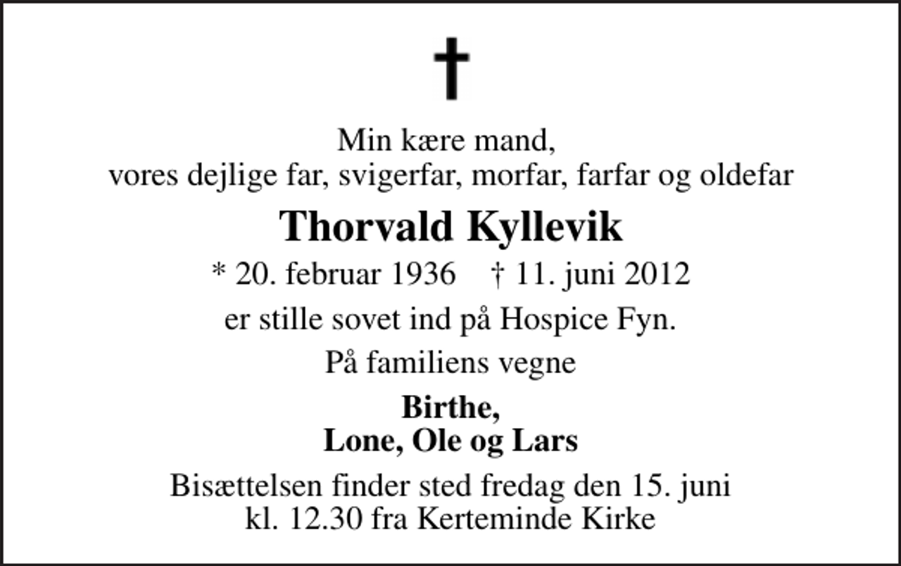 <p>Min kære mand, vores dejlige far, svigerfar, morfar, farfar og oldefar<br />Thorvald Kyllevik<br />* 20. februar 1936 ✝ 11. juni 2012<br />er stille sovet ind på Hospice Fyn.<br />På familiens vegne<br />Birthe, Lone, Ole og Lars<br />Bisættelsen finder sted fredag den 15. juni kl. 12.30 fra Kerteminde Kirke</p>