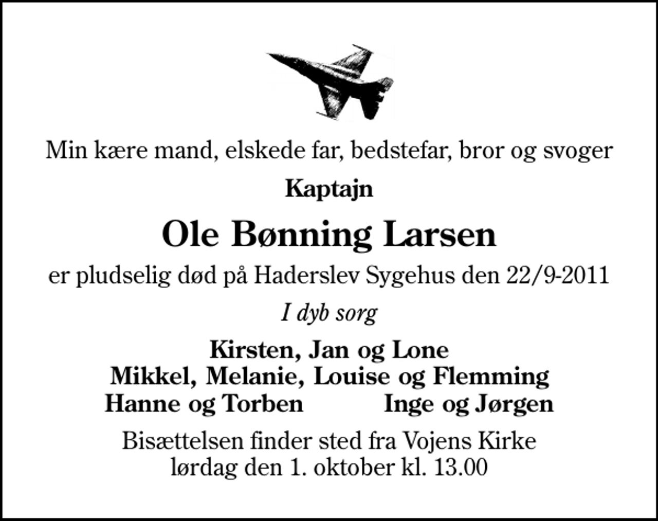 <p>Min kære mand, elskede far, bedstefar, bror og svoger<br />Kaptajn<br />Ole Bønning Larsen<br />er pludselig død på Haderslev Sygehus den 22/9-2011<br />I dyb sorg<br />Kirsten, Jan og Lone Mikkel, Melanie, Louise og Flemming Hanne og Torben Inge og Jørgen<br />Bisættelsen finder sted fra Vojens Kirke lørdag den 1. oktober kl. 13.00</p>