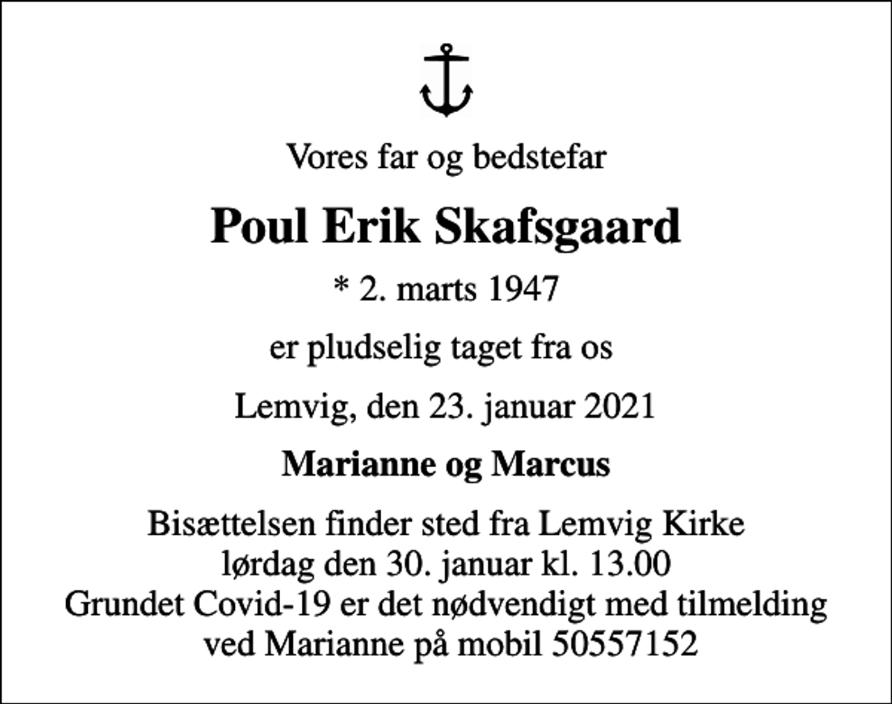 <p>Vores far og bedstefar<br />Poul Erik Skafsgaard<br />* 2. marts 1947<br />er pludselig taget fra os<br />Lemvig, den 23. januar 2021<br />Marianne og Marcus<br />Bisættelsen finder sted fra Lemvig Kirke lørdag den 30. januar kl. 13.00 Grundet Covid-19 er det nødvendigt med tilmelding ved Marianne på mobil 50557152</p>
