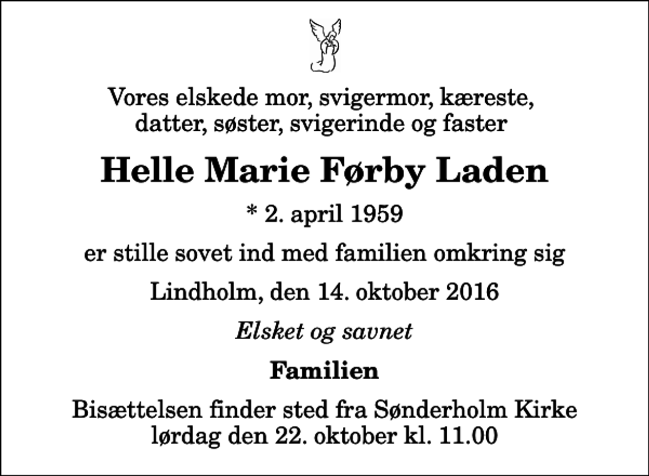 <p>Vores elskede mor, svigermor, kæreste, datter, søster, svigerinde og faster<br />Helle Marie Førby Laden<br />* 2. april 1959<br />er stille sovet ind med familien omkring sig<br />Lindholm, den 14. oktober 2016<br />Elsket og savnet<br />Familien<br />Bisættelsen finder sted fra Sønderholm Kirke lørdag den 22. oktober kl. 11.00</p>