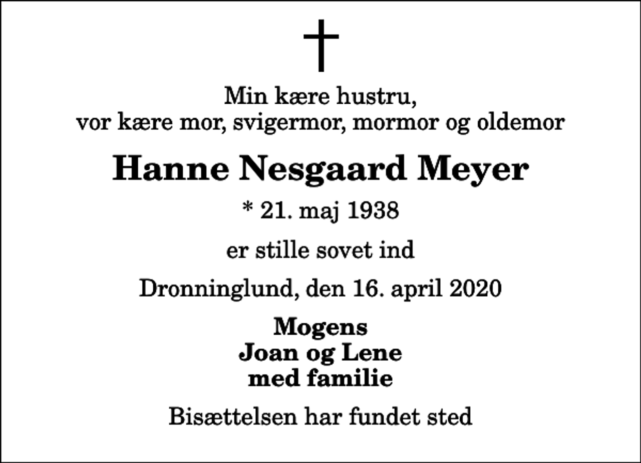 <p>Min kære hustru, vor kære mor, svigermor, mormor og oldemor<br />Hanne Nesgaard Meyer<br />* 21. maj 1938<br />er stille sovet ind<br />Dronninglund, den 16. april 2020<br />Mogens Joan og Lene med familie<br />Bisættelsen har fundet sted</p>
