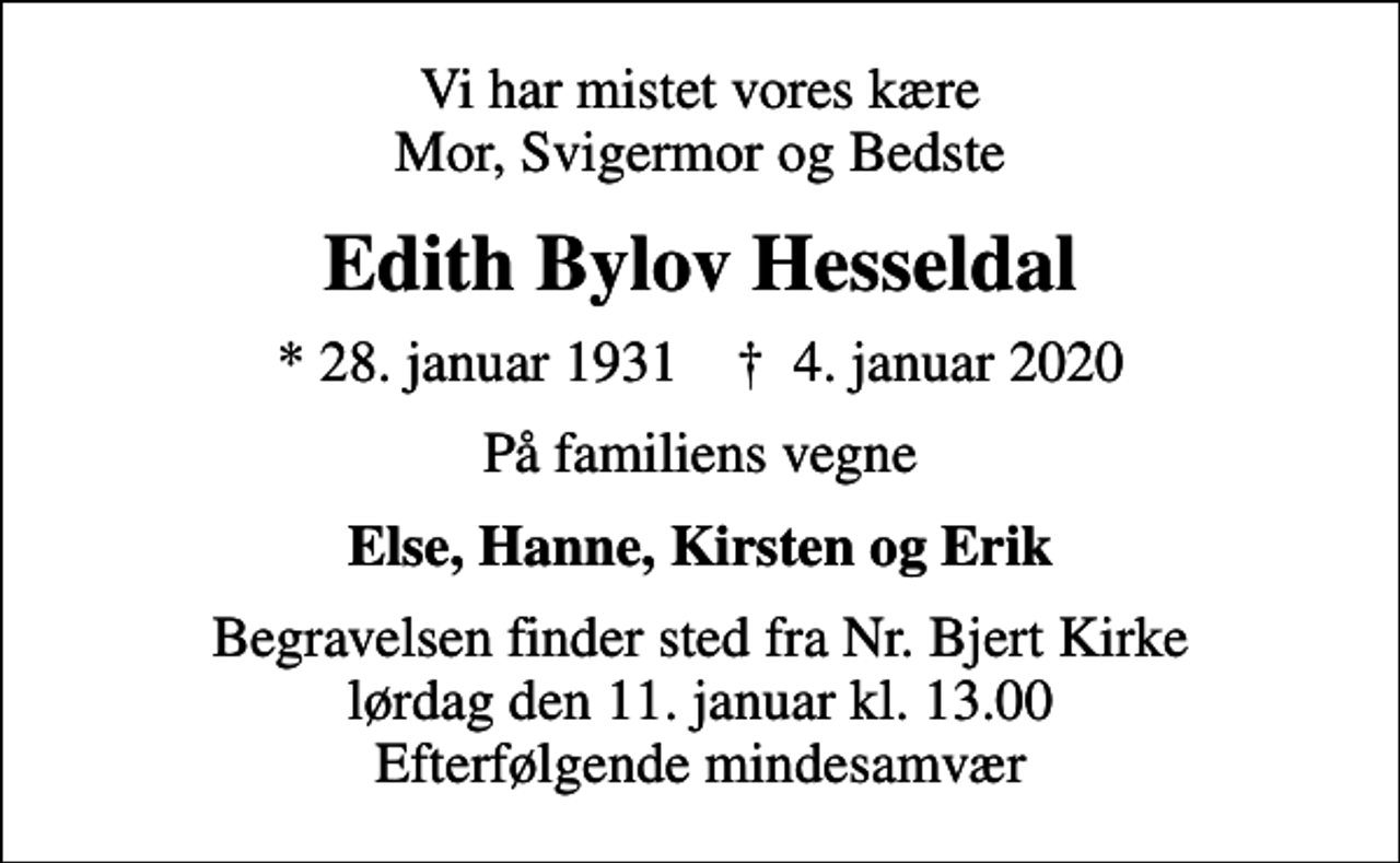 <p>Vi har mistet vores kære Mor, Svigermor og Bedste<br />Edith Bylov Hesseldal<br />* 28. januar 1931 ✝ 4. januar 2020<br />På familiens vegne<br />Else, Hanne, Kirsten og Erik<br />Begravelsen finder sted fra Nr. Bjert Kirke lørdag den 11. januar kl. 13.00 Efterfølgende mindesamvær</p>