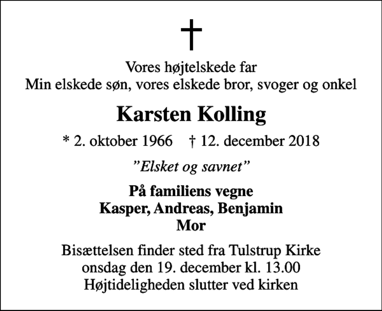 <p>Vores højtelskede far Min elskede søn, vores elskede bror, svoger og onkel<br />Karsten Kolling<br />* 2. oktober 1966 ✝ 12. december 2018<br />Elsket og savnet<br />På familiens vegne Kasper, Andreas, Benjamin Mor<br />Bisættelsen finder sted fra Tulstrup Kirke onsdag den 19. december kl. 13.00 Højtideligheden slutter ved kirken</p>