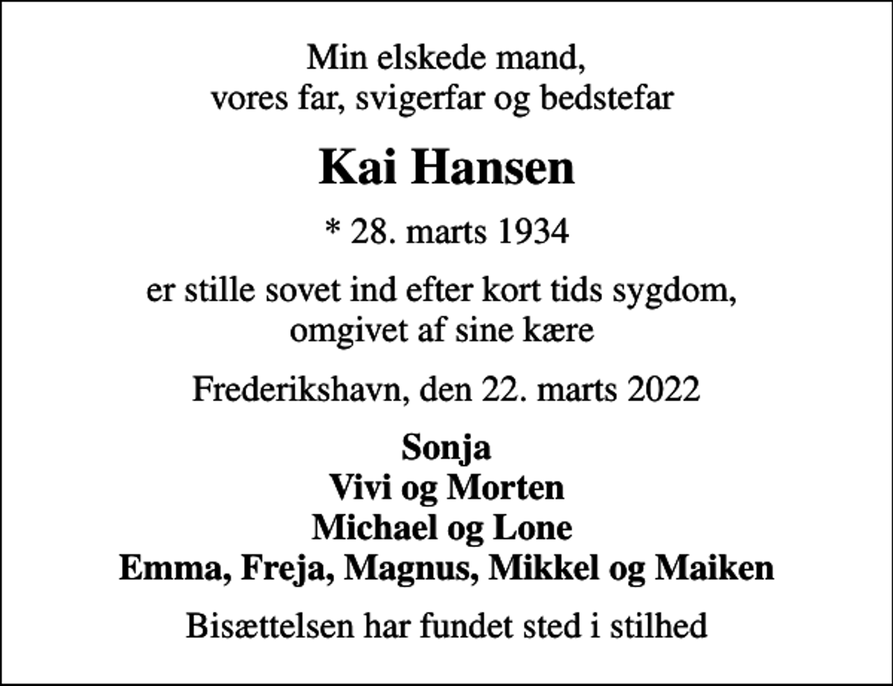 <p>Min elskede mand, vores far, svigerfar og bedstefar<br />Kai Hansen<br />* 28. marts 1934<br />er stille sovet ind efter kort tids sygdom, omgivet af sine kære<br />Frederikshavn, den 22. marts 2022<br />Sonja Vivi og Morten Michael og Lone Emma, Freja, Magnus, Mikkel og Maiken<br />Bisættelsen har fundet sted i stilhed</p>