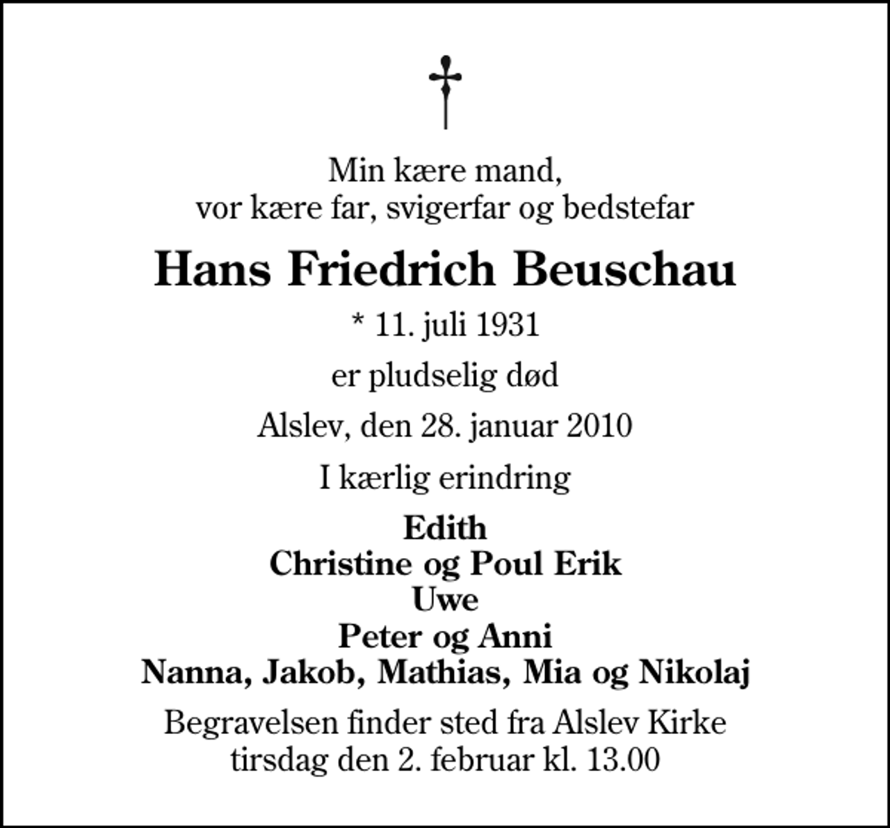 <p>Min kære mand, vor kære far, svigerfar og bedstefar<br />Hans Friedrich Beuschau<br />* 11. juli 1931<br />er pludselig død<br />Alslev, den 28. januar 2010<br />I kærlig erindring<br />Edith Christine og Poul Erik Uwe Peter og Anni Nanna, Jakob, Mathias, Mia og Nikolaj<br />Begravelsen finder sted fra Alslev Kirke tirsdag den 2. februar kl. 13.00</p>