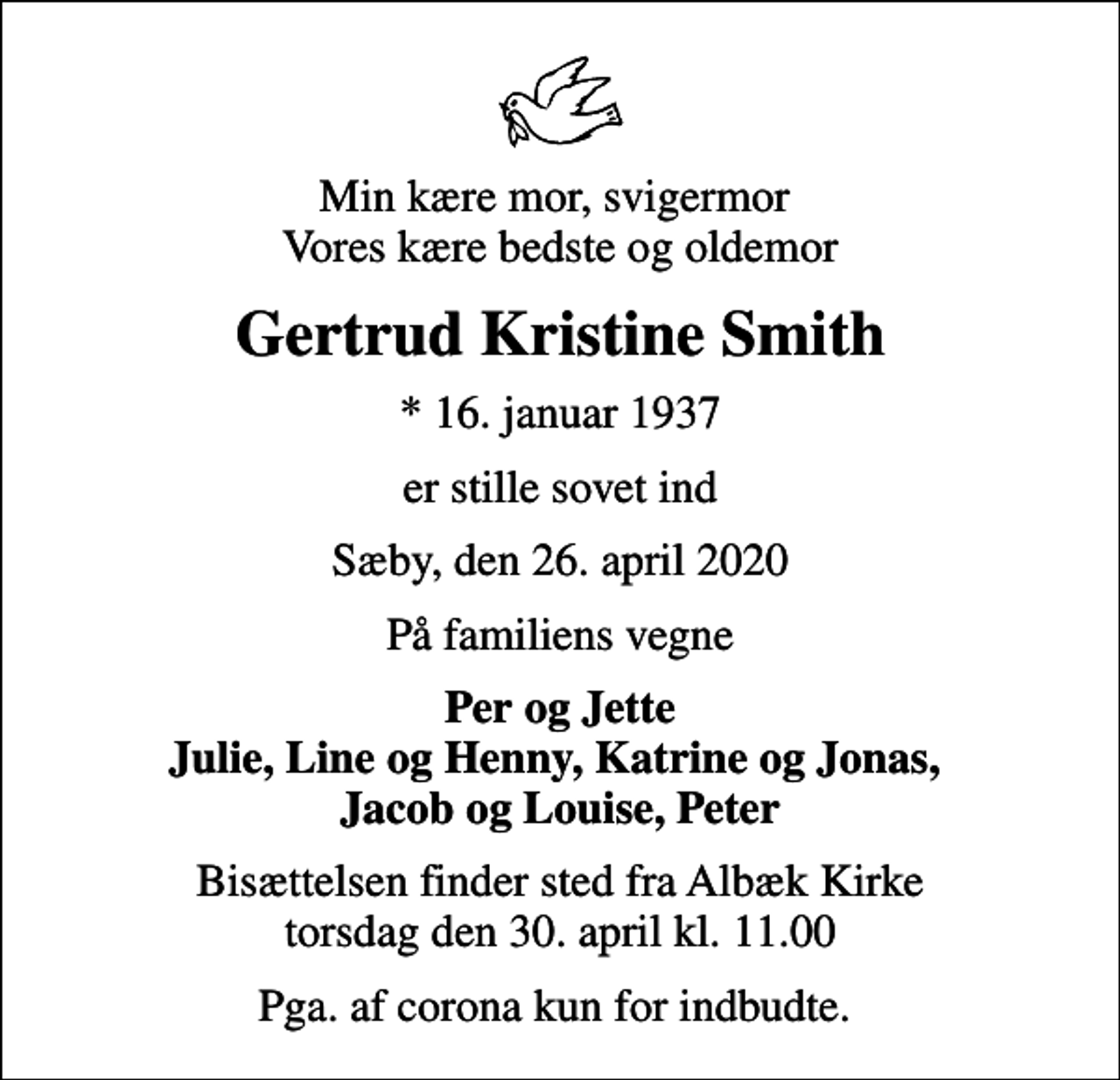 <p>Min kære mor, svigermor Vores kære bedste og oldemor<br />Gertrud Kristine Smith<br />* 16. januar 1937<br />er stille sovet ind<br />Sæby, den 26. april 2020<br />På familiens vegne<br />Per og Jette Julie, Line og Henny, Katrine og Jonas, Jacob og Louise, Peter<br />Bisættelsen finder sted fra Albæk Kirke torsdag den 30. april kl. 11.00<br />Pga. af corona kun for indbudte.</p>