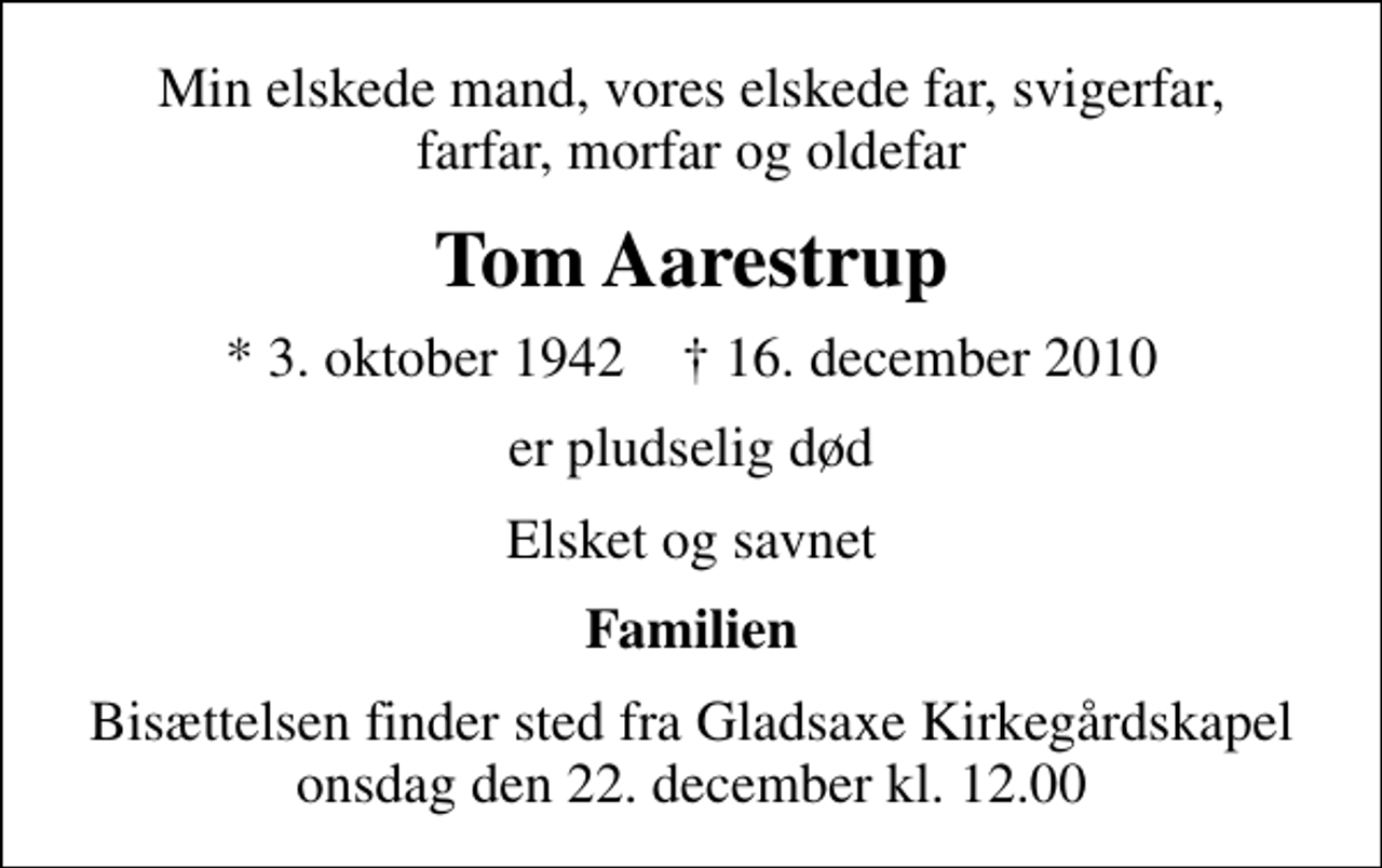 <p>Min elskede mand, vores elskede far, svigerfar, farfar, morfar og oldefar<br />Tom Aarestrup<br />* 3. oktober 1942 ✝ 16. december 2010<br />er pludselig død<br />Elsket og savnet<br />Familien<br />Bisættelsen finder sted fra Gladsaxe Kirkegårdskapel onsdag den 22. december kl. 12.00</p>