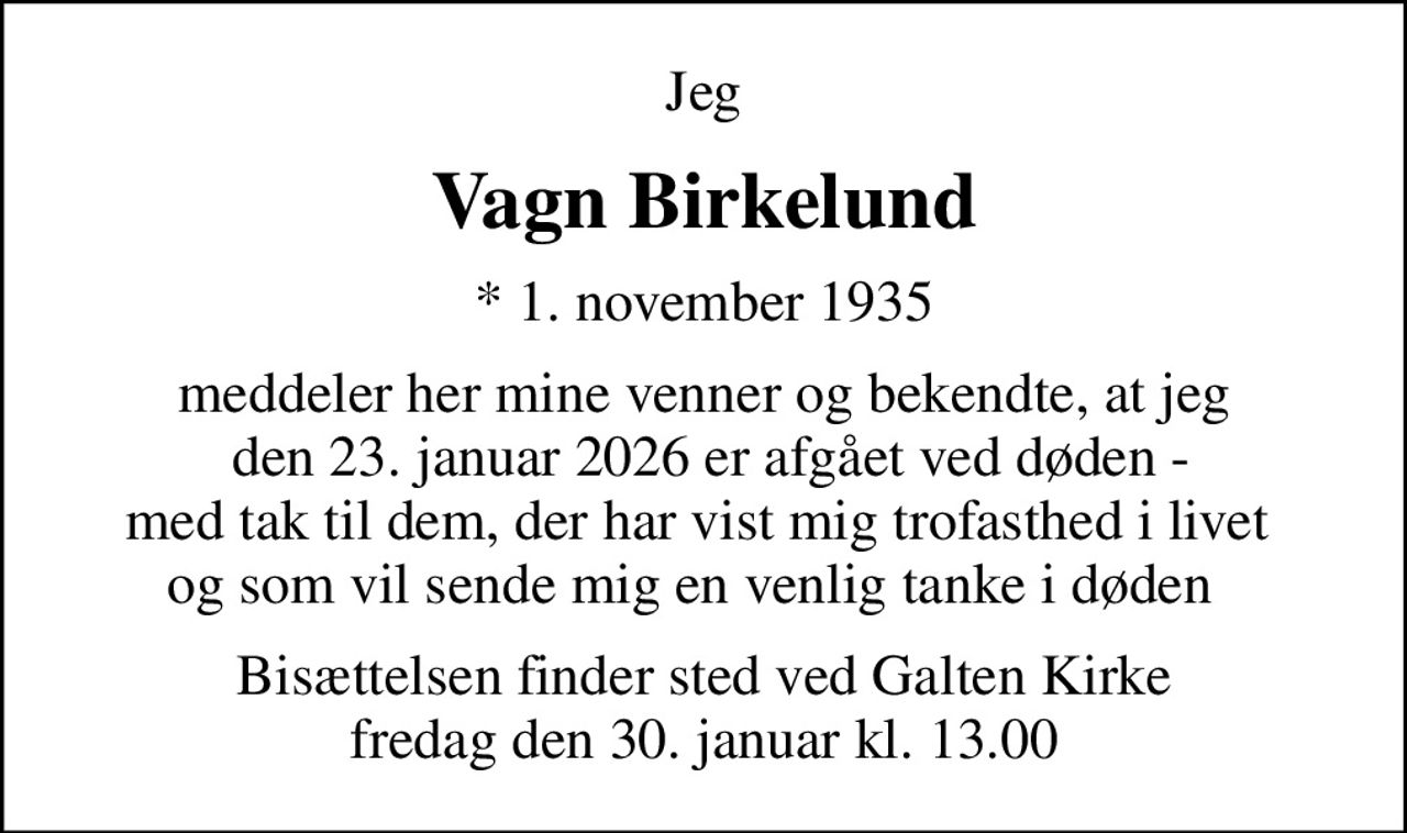 Jeg
Vagn Birkelund
* 1. november 1935
meddeler her mine venner og bekendte, at jeg  den 23. januar 2026 er afgået ved døden - med tak til dem, der har vist mig trofasthed i livet  og som vil sende mig en venlig tanke i døden  
Bisættelsen finder sted ved Galten Kirke  fredag den 30. januar kl. 13.00