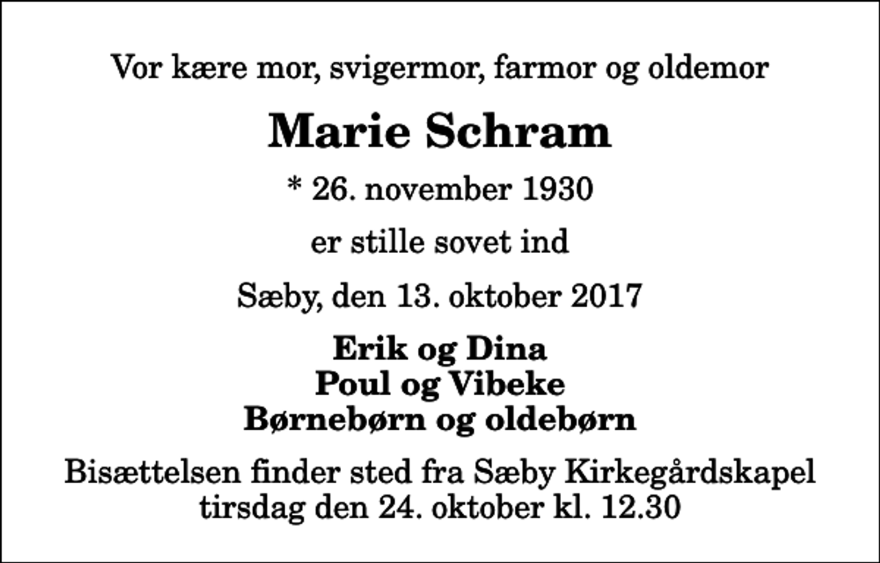 <p>Vor kære mor, svigermor, farmor og oldemor<br />Marie Schram<br />* 26. november 1930<br />er stille sovet ind<br />Sæby, den 13. oktober 2017<br />Erik og Dina Poul og Vibeke Børnebørn og oldebørn<br />Bisættelsen finder sted fra Sæby Kirkegårdskapel tirsdag den 24. oktober kl. 12.30</p>