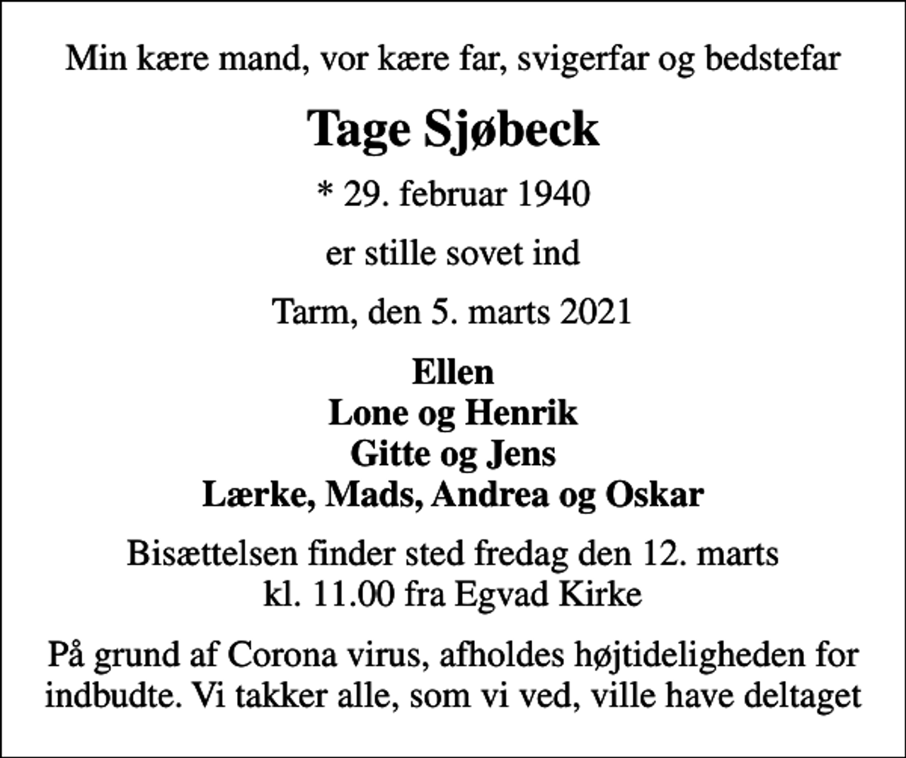 <p>Min kære mand, vor kære far, svigerfar og bedstefar<br />Tage Sjøbeck<br />* 29. februar 1940<br />er stille sovet ind<br />Tarm, den 5. marts 2021<br />Ellen Lone og Henrik Gitte og Jens Lærke, Mads, Andrea og Oskar<br />Bisættelsen finder sted fredag den 12. marts kl. 11.00 fra Egvad Kirke<br />På grund af Corona virus, afholdes højtideligheden for indbudte. Vi takker alle, som vi ved, ville have deltaget</p>