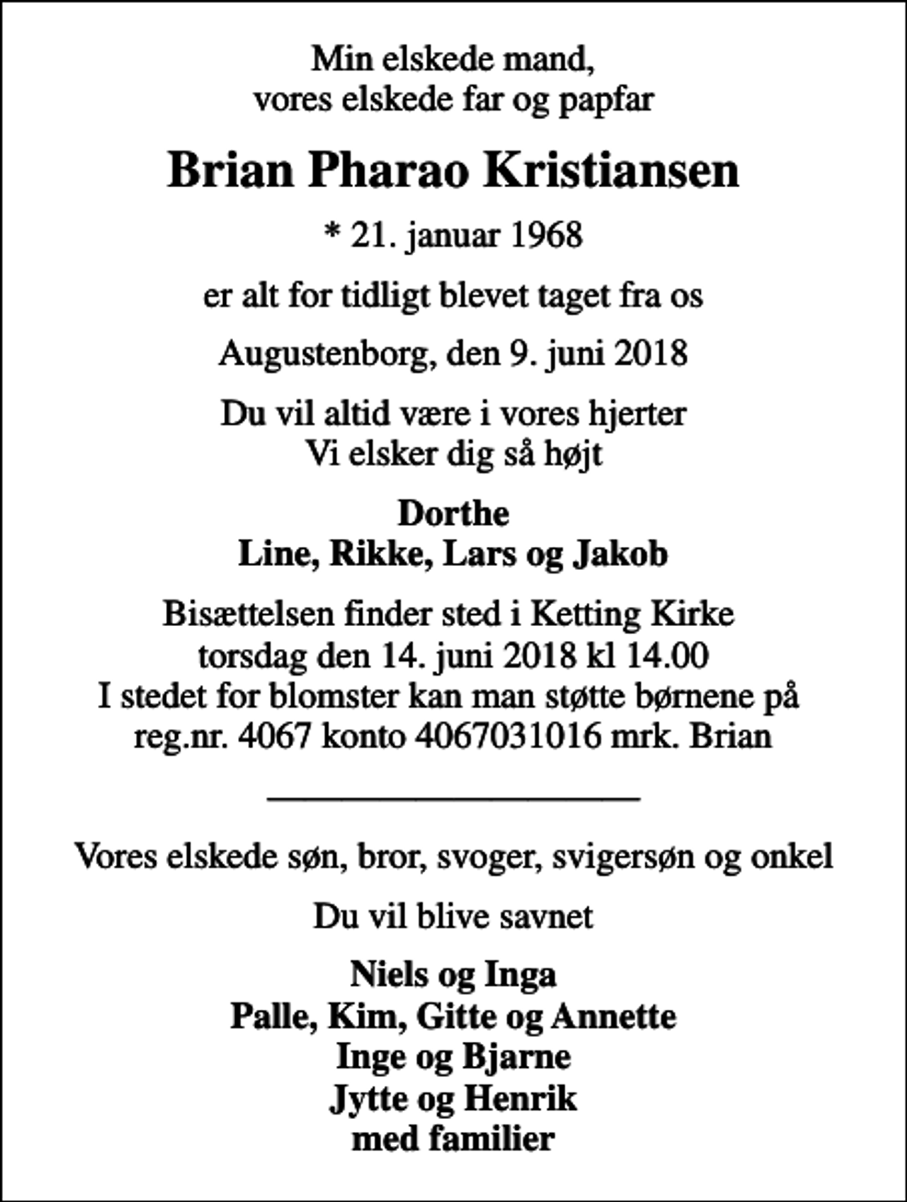 <p>Min elskede mand, vores elskede far og papfar<br />Brian Pharao Kristiansen<br />* 21. januar 1968<br />er alt for tidligt blevet taget fra os<br />Augustenborg, den 9. juni 2018<br />Du vil altid være i vores hjerter Vi elsker dig så højt<br />Dorthe Line, Rikke, Lars og Jakob<br />Bisættelsen finder sted i Ketting Kirke torsdag den 14. juni 2018 kl 14.00 I stedet for blomster kan man støtte børnene på reg.nr. 4067 konto 4067031016 mrk. Brian<br />Vores elskede søn, bror, svoger, svigersøn og onkel<br />Du vil blive savnet<br />Niels og Inga Palle, Kim, Gitte og Annette Inge og Bjarne Jytte og Henrik med familier</p>