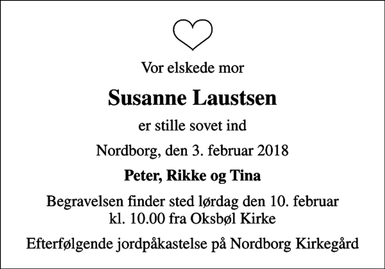 <p>Vor elskede mor<br />Susanne Laustsen<br />er stille sovet ind<br />Nordborg, den 3. februar 2018<br />Peter, Rikke og Tina<br />Begravelsen finder sted lørdag den 10. februar kl. 10.00 fra Oksbøl Kirke<br />Efterfølgende jordpåkastelse på Nordborg Kirkegård</p>