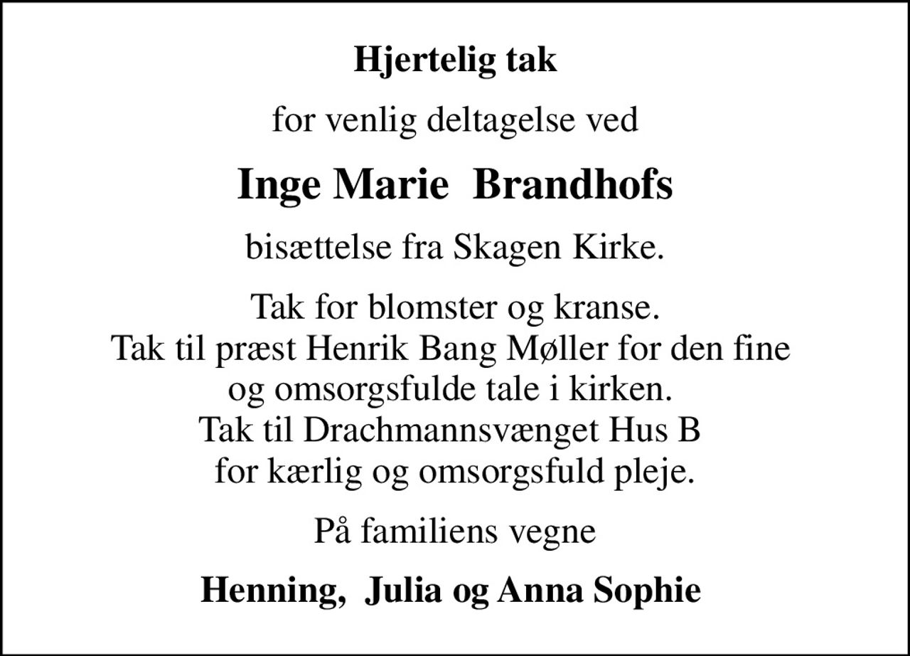 Hjertelig tak
for venlig deltagelse ved
Inge Marie  Brandhofs
bisættelse fra Skagen Kirke.
Tak for blomster og kranse. Tak til præst Henrik Bang Møller for den fine  og omsorgsfulde tale i kirken.  Tak til Drachmannsvænget Hus B  for kærlig og omsorgsfuld pleje.
På familiens vegne
Henning,  Julia og Anna Sophie