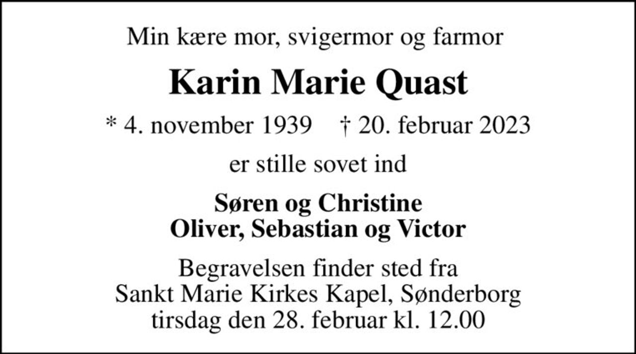 Min kære mor, svigermor og farmor 
Karin Marie Quast
* 4. november 1939    ✝ 20. februar 2023
er stille sovet ind
Søren og Christine Oliver, Sebastian og Victor
Begravelsen finder sted fra Sankt Marie Kirkes Kapel, Sønderborg  tirsdag den 28. februar kl. 12.00