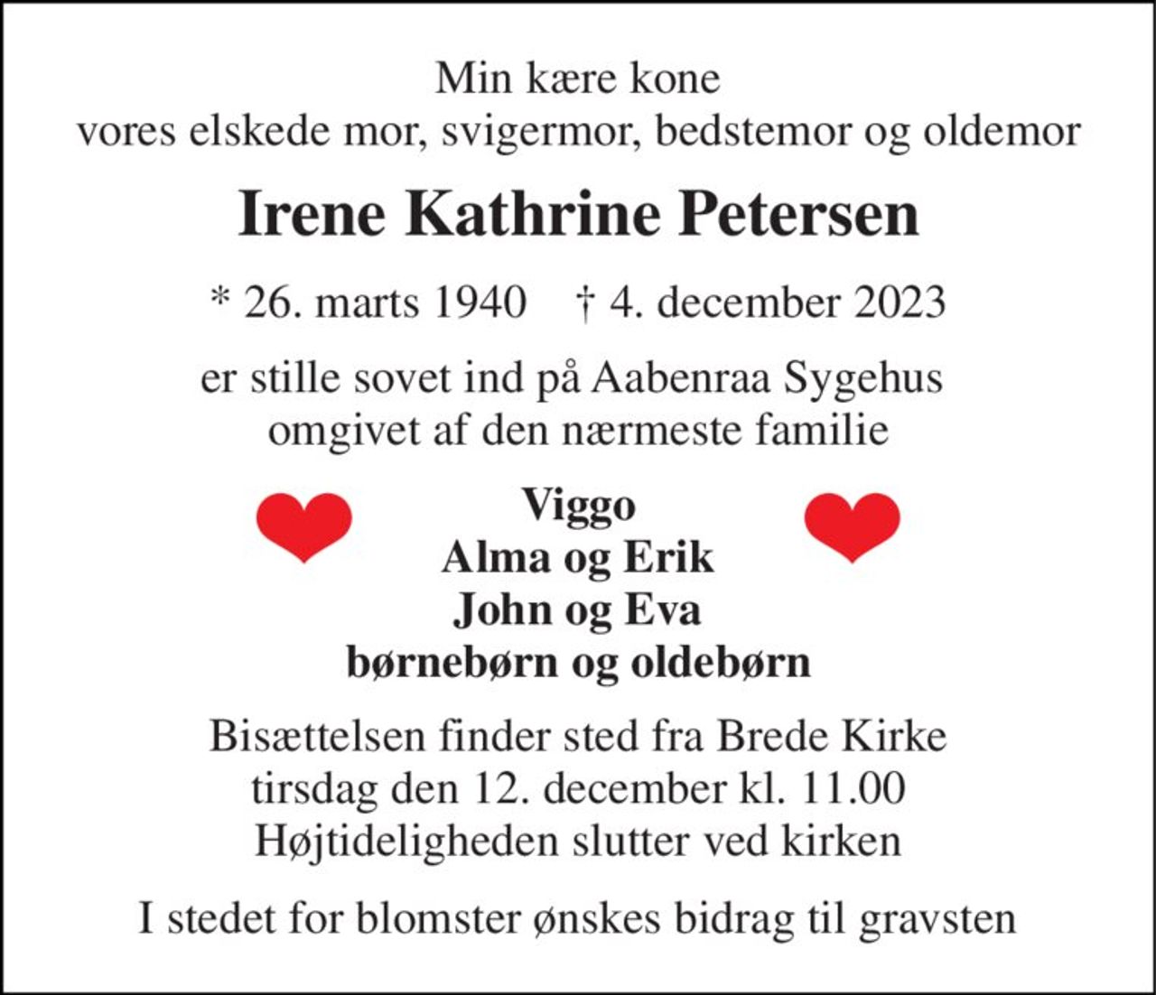 Min kære kone vores elskede mor, svigermor, bedstemor og oldemor 
Irene Kathrine Petersen 
* 26. marts 1940    † 4. december 2023 
er stille sovet ind på Aabenraa Sygehus  omgivet af den nærmeste familie 
Viggo Alma og Erik John og Eva børnebørn og oldebørn 
Bisættelsen finder sted fra Brede Kirke tirsdag den 12. december kl. 11.00 Højtideligheden slutter ved kirken 
I stedet for blomster ønskes bidrag til gravsten