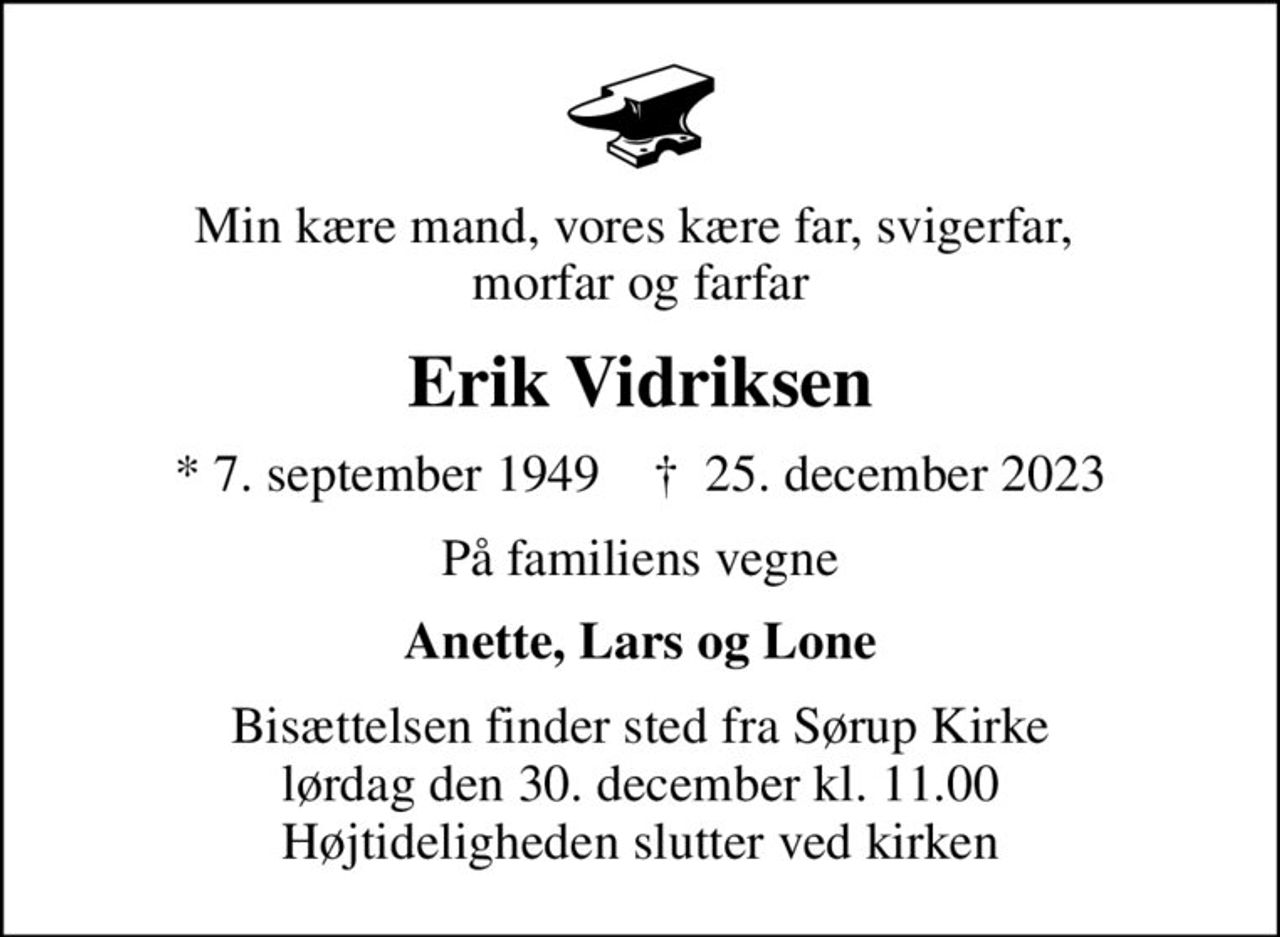 Min kære mand, vores kære far, svigerfar,  morfar og farfar
Erik Vidriksen
* 7. september 1949    ✝ 25. december 2023
På familiens vegne
Anette, Lars og Lone
Bisættelsen finder sted fra Sørup Kirke  lørdag den 30. december kl. 11.00  Højtideligheden slutter ved kirken