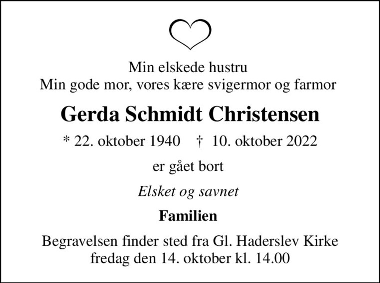 Min elskede hustru  Min gode mor, vores kære svigermor og farmor 
Gerda Schmidt Christensen
* 22. oktober 1940    ✝ 10. oktober 2022
er gået bort 
Elsket og savnet 
Familien 
Begravelsen finder sted fra Gl. Haderslev Kirke  fredag den 14. oktober kl. 14.00