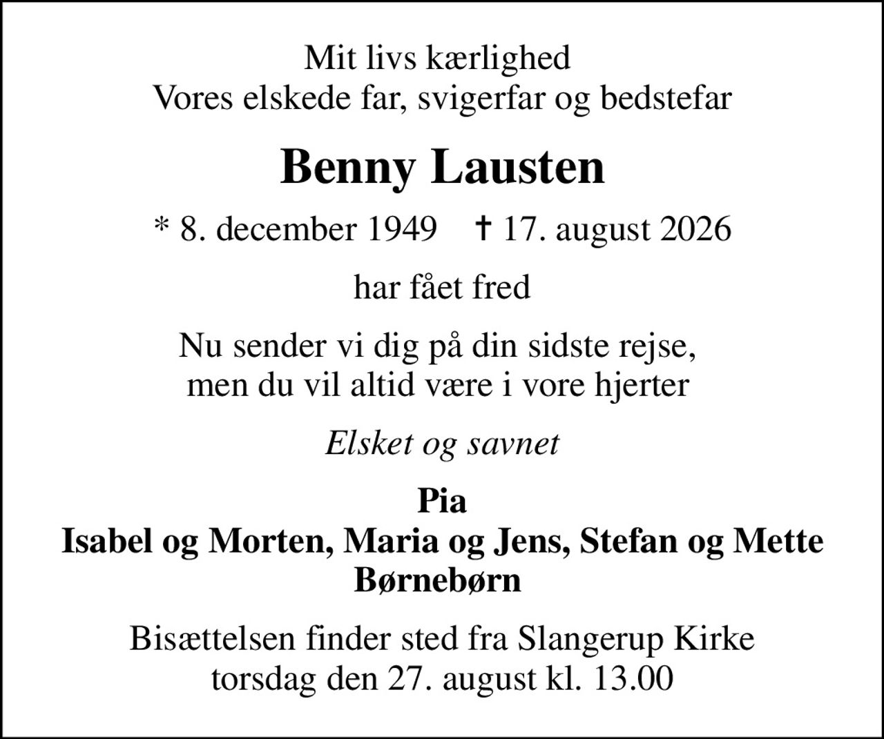 Mit livs kærlighed  Vores elskede far, svigerfar og bedstefar
Benny Lausten
* 8. december 1949    ✝ 17. august 2026
har fået fred
Nu sender vi dig på din sidste rejse,  men du vil altid være i vore hjerter 
Elsket og savnet
Pia Isabel og Morten, Maria og Jens, Stefan og Mette Børnebørn 
Bisættelsen finder sted fra Slangerup Kirke  torsdag den 27. august kl. 13.00