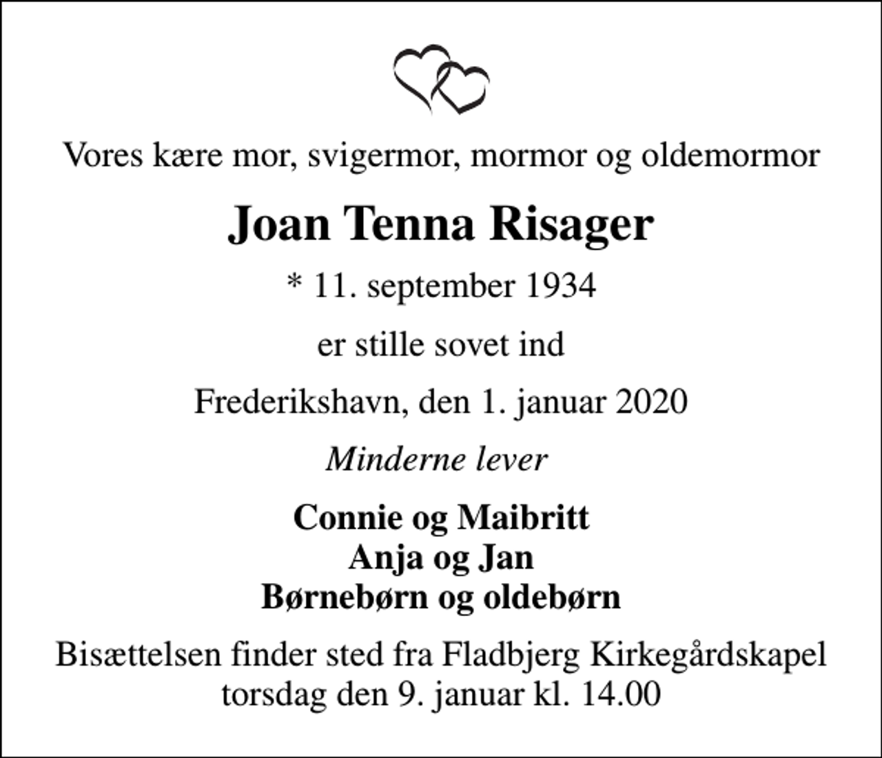 <p>Vores kære mor, svigermor, mormor og oldemormor<br />Joan Tenna Risager<br />* 11. september 1934<br />er stille sovet ind<br />Frederikshavn, den 1. januar 2020<br />Minderne lever<br />Connie og Maibritt Anja og Jan Børnebørn og oldebørn<br />Bisættelsen finder sted fra Fladbjerg Kirkegårdskapel torsdag den 9. januar kl. 14.00</p>