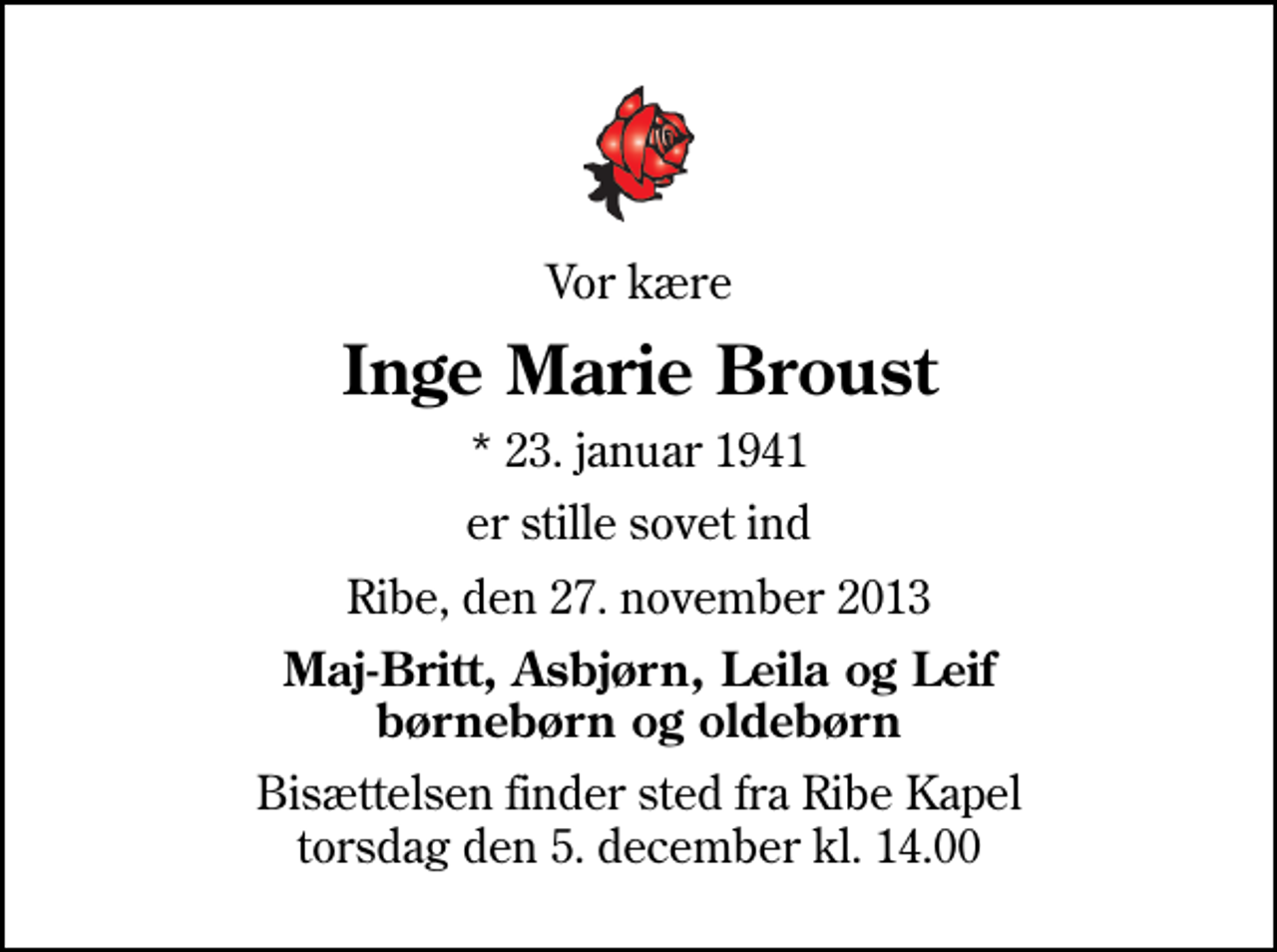 <p>Vor kære<br />Inge Marie Broust<br />* 23. januar 1941<br />er stille sovet ind<br />Ribe, den 27. november 2013<br />Maj-Britt, Asbjørn, Leila og Leif børnebørn og oldebørn<br />Bisættelsen finder sted fra Ribe Kapel torsdag den 5. december kl. 14.00</p>