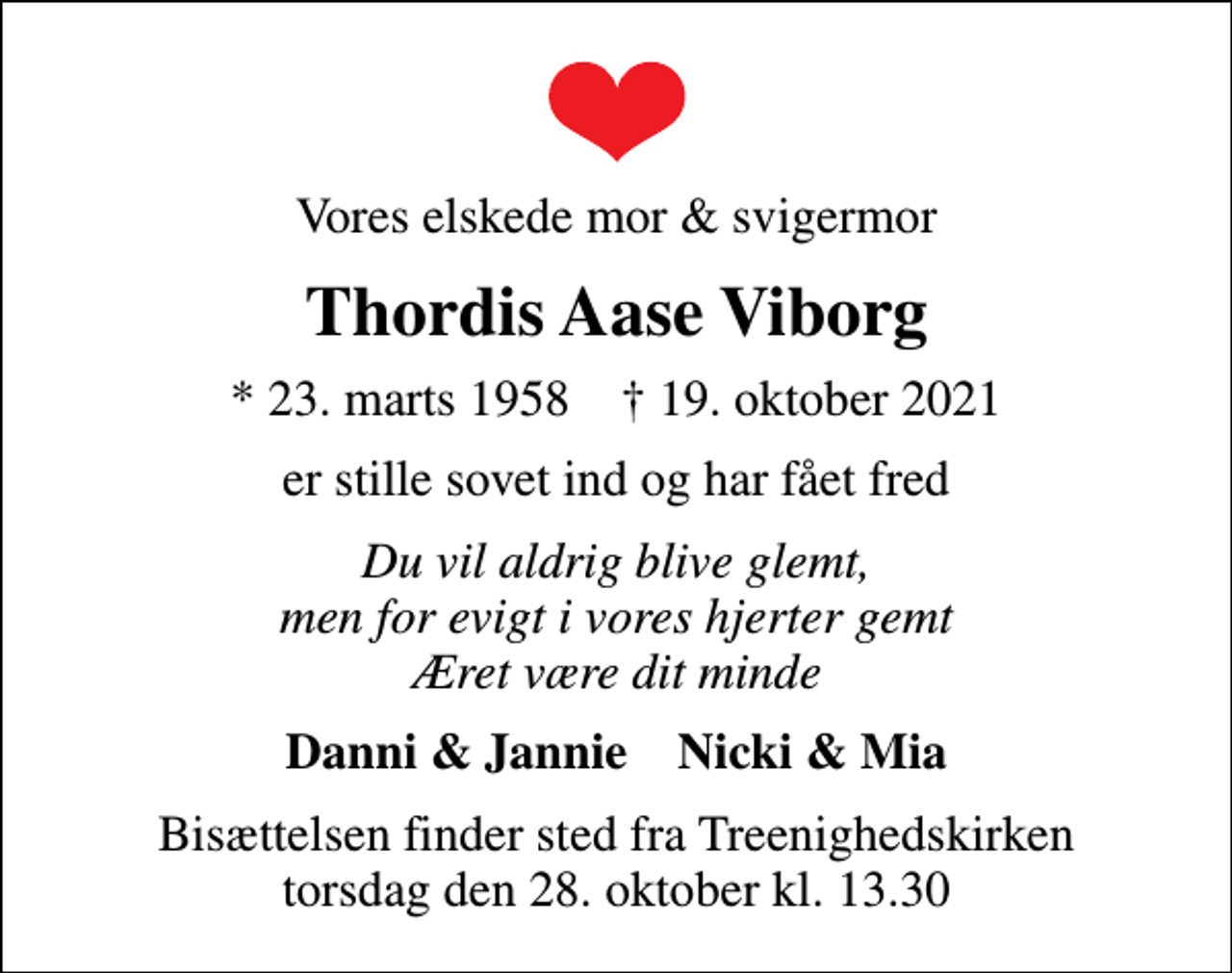 <p>Vores elskede mor &amp; svigermor<br />Thordis Aase Viborg<br />* 23. marts 1958 ✝ 19. oktober 2021<br />er stille sovet ind og har fået fred<br />Du vil aldrig blive glemt, men for evigt i vores hjerter gemt Æret være dit minde<br />Danni &amp; Jannie Nicki &amp; Mia<br />Bisættelsen finder sted fra Treenighedskirken torsdag den 28. oktober kl. 13.30</p>