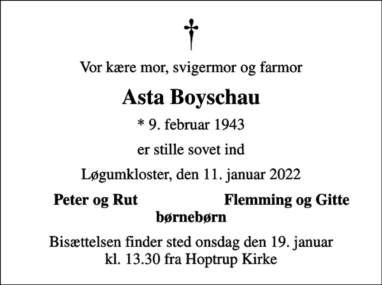 <p>Vor kære mor, svigermor og farmor<br />Asta Boyschau<br />* 9. februar 1943<br />er stille sovet ind<br />Løgumkloster, den 11. januar 2022<br />Peter og Rut<br />Flemming og Gitte<br />Bisættelsen finder sted onsdag den 19. januar kl. 13.30 fra Hoptrup Kirke</p>