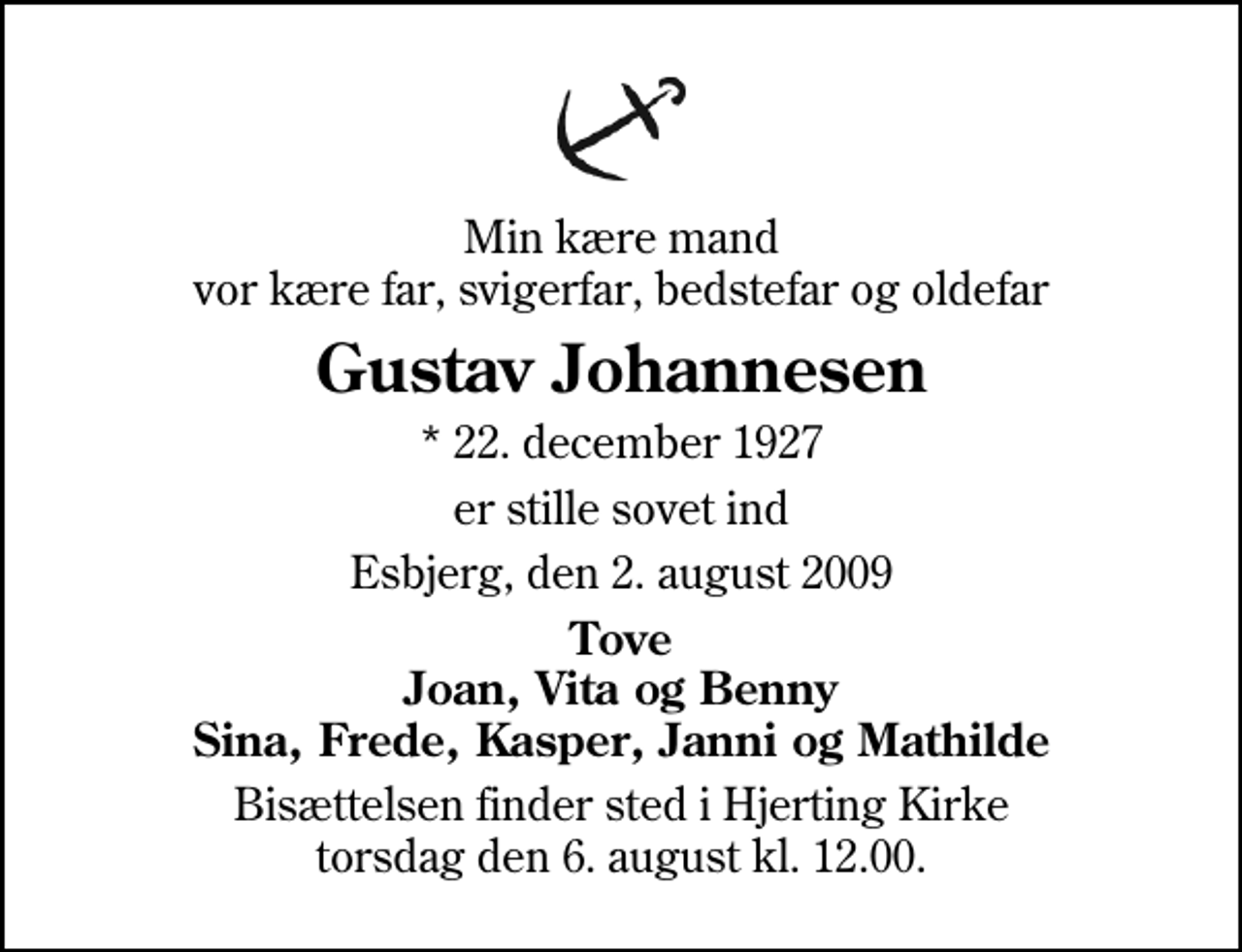 <p>Min kære mand vor kære far, svigerfar, bedstefar og oldefar<br />Gustav Johannesen<br />* 22. december 1927<br />er stille sovet ind<br />Esbjerg, den 2. august 2009<br />Tove Joan, Vita og Benny Sina, Frede, Kasper, Janni og Mathilde<br />Bisættelsen finder sted i Hjerting Kirke torsdag den 6. august kl. 12.00</p>