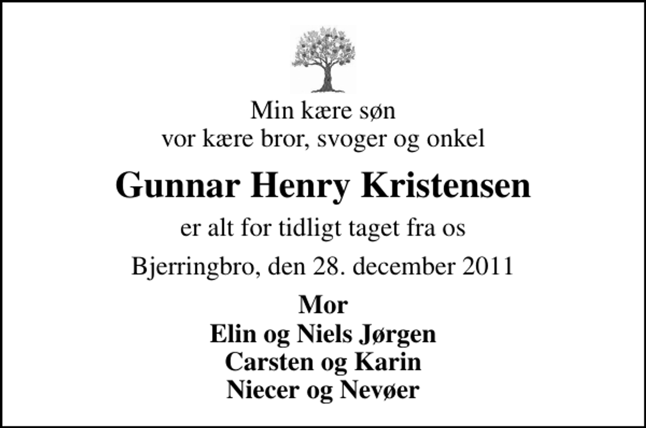 <p>Min kære søn vor kære bror, svoger og onkel<br />Gunnar Henry Kristensen<br />er alt for tidligt taget fra os<br />Bjerringbro, den 28. december 2011<br />Mor Elin og Niels Jørgen Carsten og Karin Niecer og Nevøer</p>