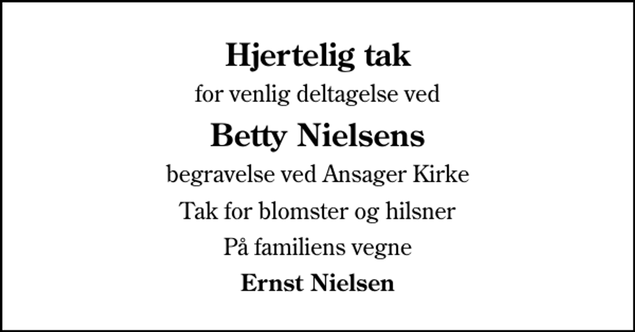 <p>Hjertelig tak<br />for venlig deltagelse ved<br />Betty Nielsens<br />begravelse ved Ansager Kirke<br />Tak for blomster og hilsner<br />På familiens vegne<br />Ernst Nielsen</p>